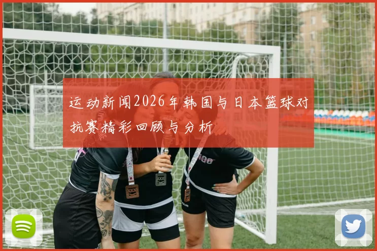 运动新闻2026年韩国与日本篮球对抗赛精彩回顾与分析
