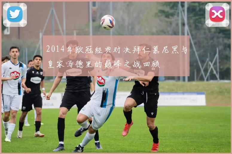 2014年欧冠经典对决拜仁慕尼黑与皇家马德里的巅峰之战回顾