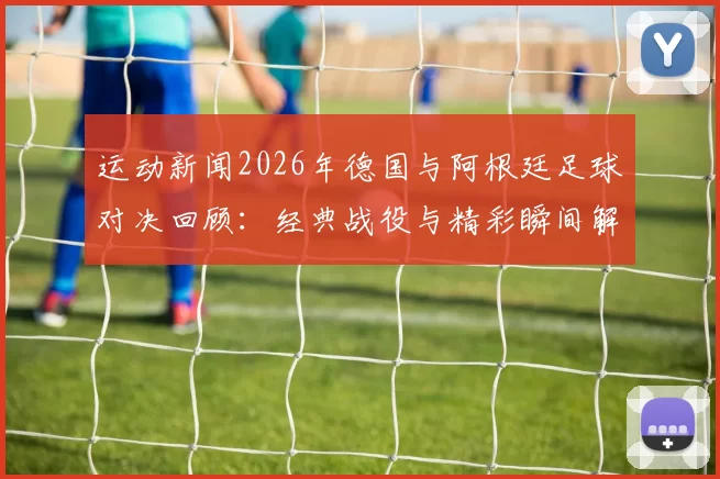 运动新闻2026年德国与阿根廷足球对决回顾：经典战役与精彩瞬间解析