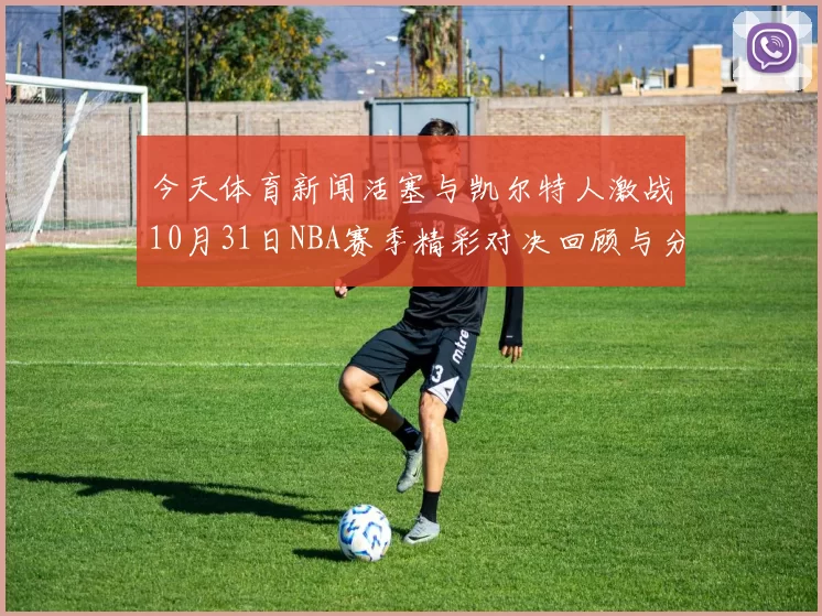 今天体育新闻活塞与凯尔特人激战10月31日NBA赛季精彩对决回顾与分析
